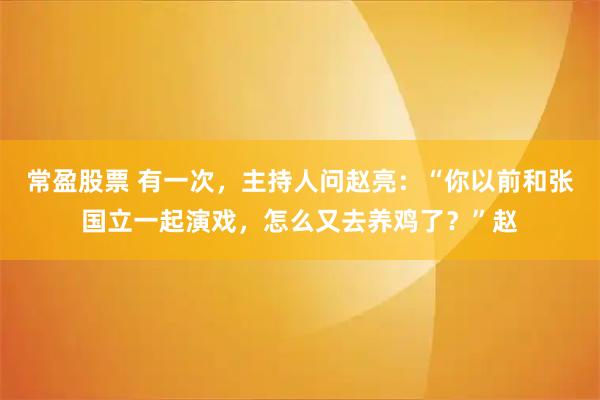 常盈股票 有一次，主持人问赵亮：“你以前和张国立一起演戏，怎么又去养鸡了？”赵