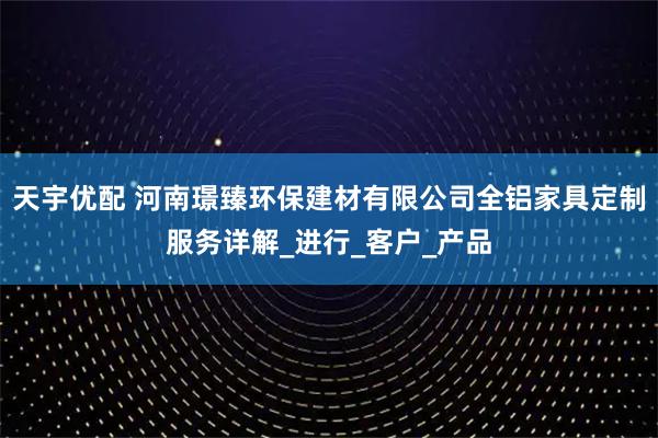 天宇优配 河南璟臻环保建材有限公司全铝家具定制服务详解_进行_客户_产品