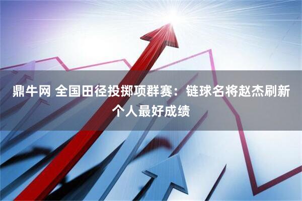 鼎牛网 全国田径投掷项群赛:链球名将赵杰刷新个人最好成绩