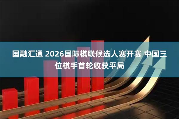 国融汇通 2026国际棋联候选人赛开赛 中国三位棋手首轮收获平局