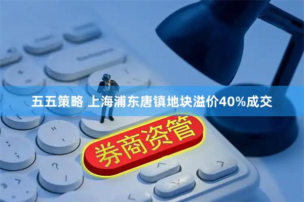五五策略 上海浦东唐镇地块溢价40%成交