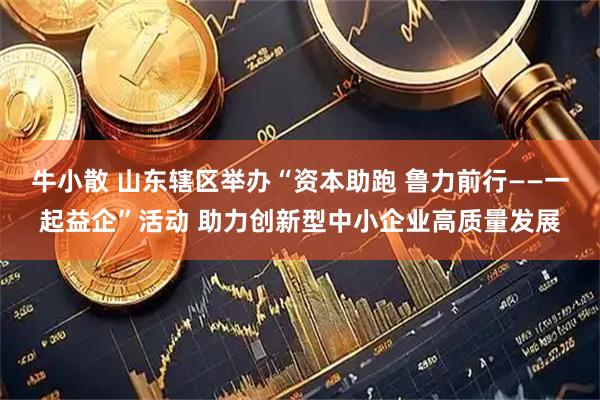 牛小散 山东辖区举办“资本助跑 鲁力前行——一起益企”活动 助力创新型中小企业高质量发展