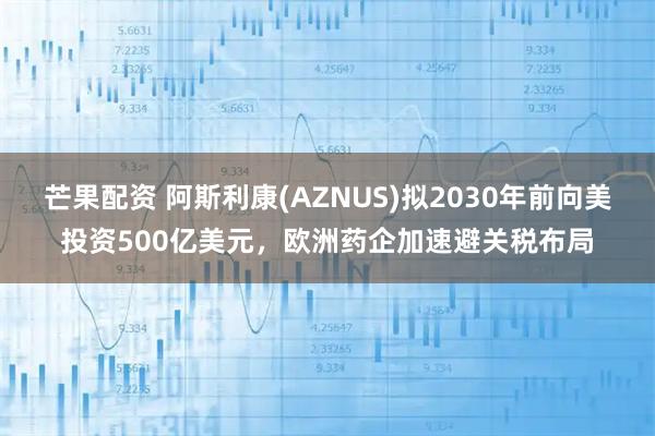 芒果配资 阿斯利康(AZNUS)拟2030年前向美投资500亿美元，欧洲药企加速避关税布局