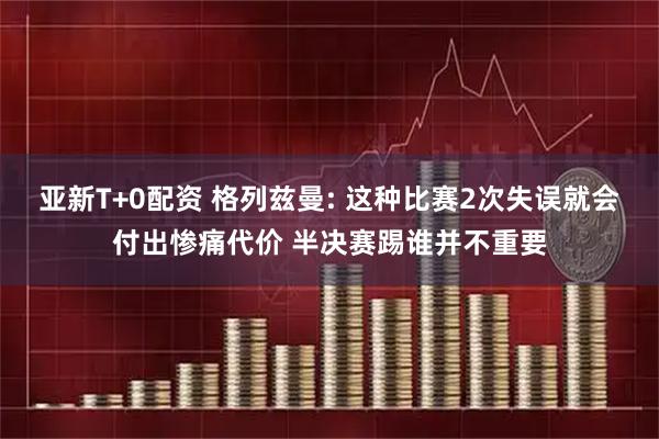 亚新T+0配资 格列兹曼: 这种比赛2次失误就会付出惨痛代价 半决赛踢谁并不重要