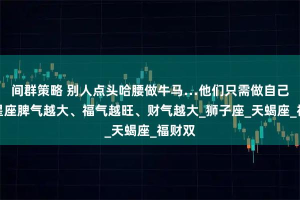 间群策略 别人点头哈腰做牛马…他们只需做自己！三星座脾气越大、福气越旺、财气越大_狮子座_天蝎座_福财双