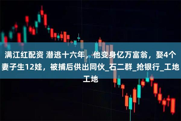 满江红配资 潜逃十六年，他变身亿万富翁，娶4个妻子生12娃，被捕后供出同伙_石二群_抢银行_工地