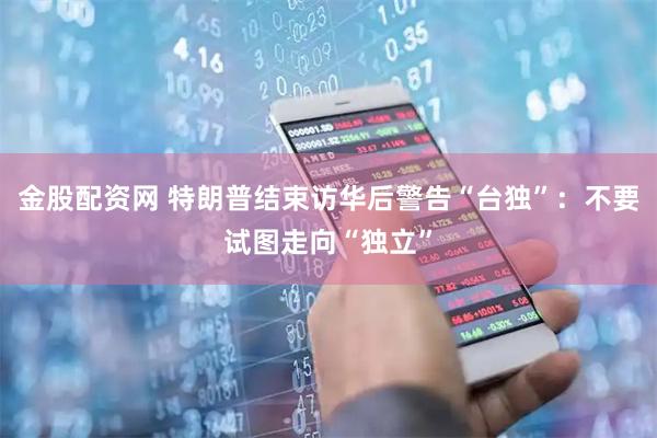 金股配资网 特朗普结束访华后警告“台独”：不要试图走向“独立”