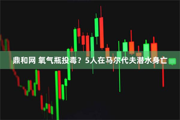 鼎和网 氧气瓶投毒？5人在马尔代夫潜水身亡