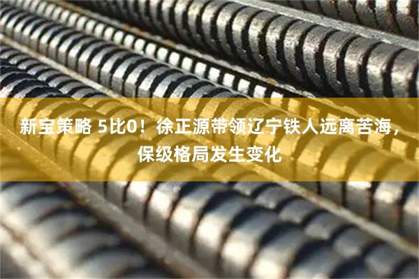 新宝策略 5比0！徐正源带领辽宁铁人远离苦海，保级格局发生变化
