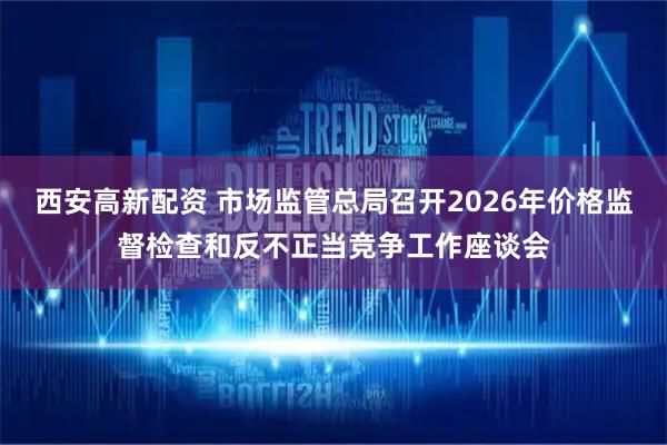 西安高新配资 市场监管总局召开2026年价格监督检查和反不正当竞争工作座谈会