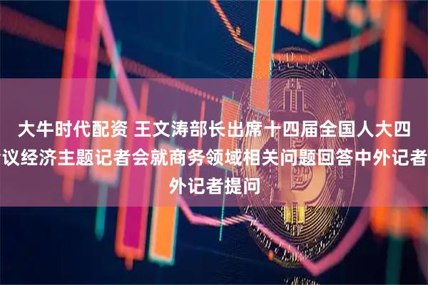 大牛时代配资 王文涛部长出席十四届全国人大四次会议经济主题记者会就商务领域相关问题回答中外记者提问
