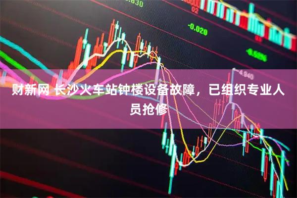 财新网 长沙火车站钟楼设备故障，已组织专业人员抢修