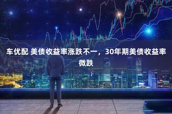 车优配 美债收益率涨跌不一，30年期美债收益率微跌