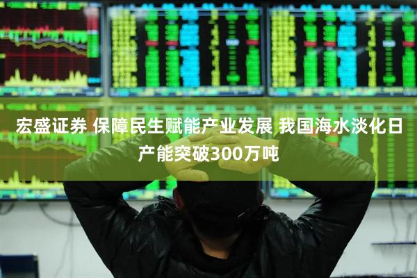 宏盛证券 保障民生赋能产业发展 我国海水淡化日产能突破300万吨