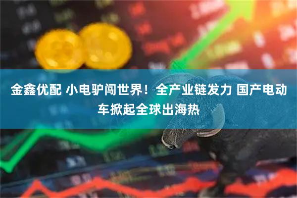 金鑫优配 小电驴闯世界！全产业链发力 国产电动车掀起全球出海热