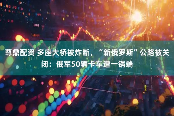尊鼎配资 多座大桥被炸断,“新俄罗斯”公路被关闭:俄军50辆卡车遭一锅端