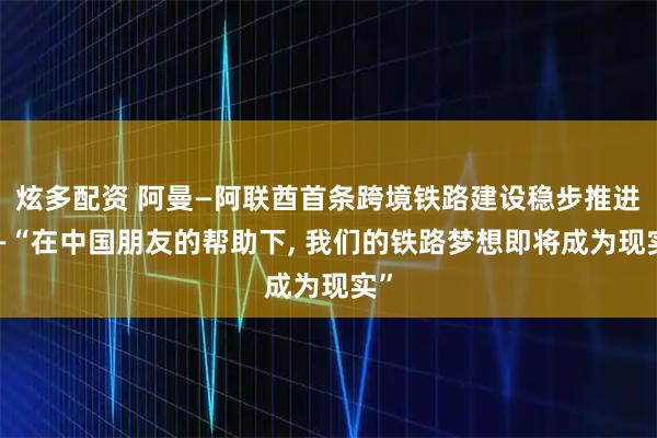 炫多配资 阿曼—阿联酋首条跨境铁路建设稳步推进——“在中国朋友的帮助下, 我们的铁路梦想即将成为现实”