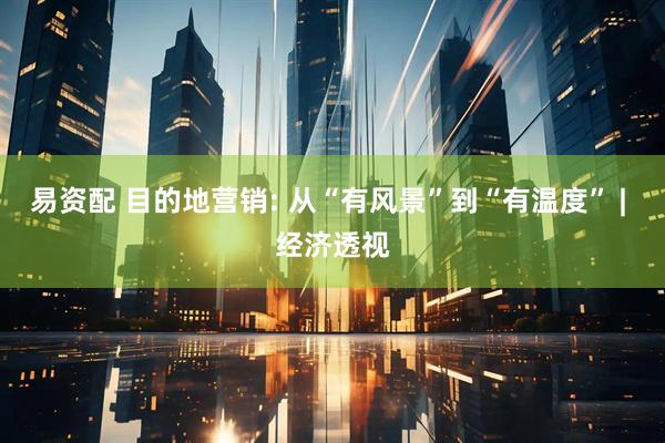易资配 目的地营销: 从“有风景”到“有温度” | 经济透视