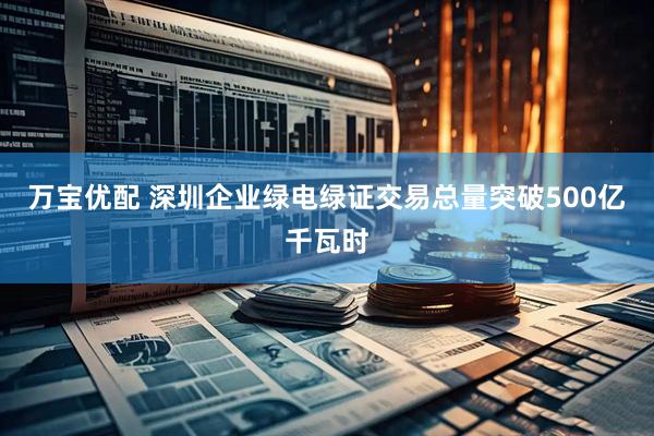 万宝优配 深圳企业绿电绿证交易总量突破500亿千瓦时