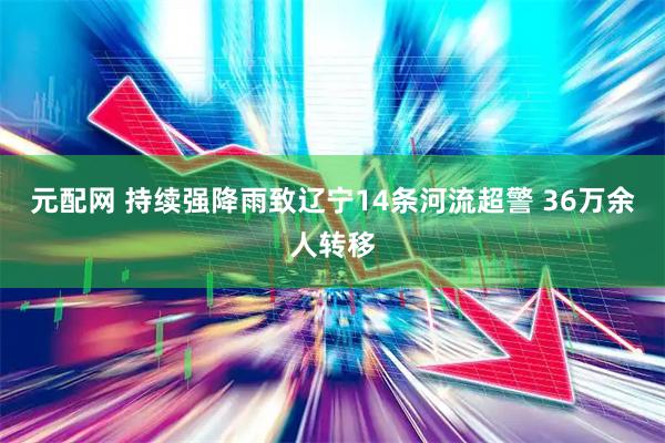 元配网 持续强降雨致辽宁14条河流超警 36万余人转移