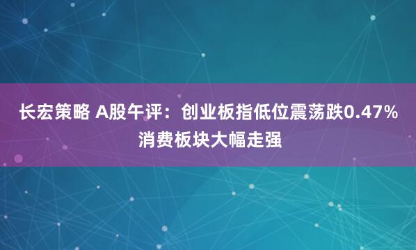 长宏策略 A股午评：创业板指低位震荡跌0.47% 消费板块大幅走强