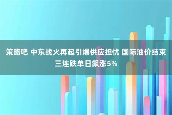 策略吧 中东战火再起引爆供应担忧 国际油价结束三连跌单日飙涨5%