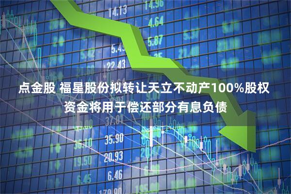 点金股 福星股份拟转让天立不动产100%股权 资金将用于偿还部分有息负债