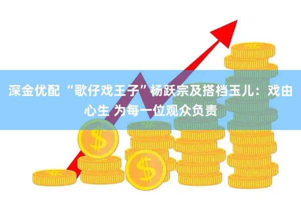 深金优配 “歌仔戏王子”杨跃宗及搭档玉儿：戏由心生 为每一位观众负责