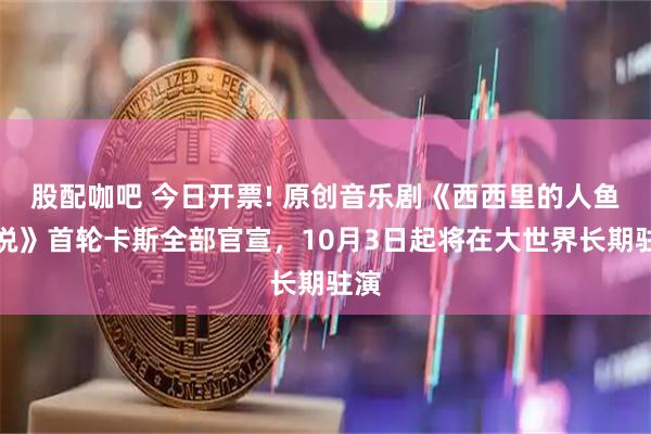 股配咖吧 今日开票! 原创音乐剧《西西里的人鱼传说》首轮卡斯全部官宣，10月3日起将在大世界长期驻演