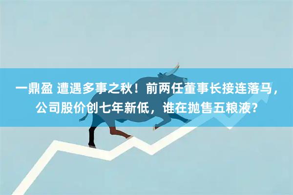 一鼎盈 遭遇多事之秋！前两任董事长接连落马，公司股价创七年新低，谁在抛售五粮液？
